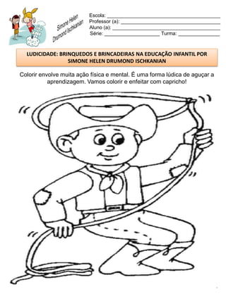 Escola: _________________________________________
                          Professor (a): ____________________________________
                          Aluno (a): _______________________________________
                          Série: ____________________ Turma: _______________



  LUDICIDADE: BRINQUEDOS E BRINCADEIRAS NA EDUCAÇÃO INFANTIL POR
                 SIMONE HELEN DRUMOND ISCHKANIAN

Colorir envolve muita ação física e mental. É uma forma lúdica de aguçar a
           aprendizagem. Vamos colorir e enfeitar com capricho!
 