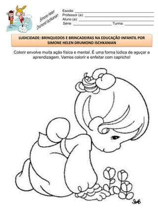 Escola: _________________________________________
                          Professor (a): ____________________________________
                          Aluno (a): _______________________________________
                          Série: ____________________ Turma: _______________



  LUDICIDADE: BRINQUEDOS E BRINCADEIRAS NA EDUCAÇÃO INFANTIL POR
                 SIMONE HELEN DRUMOND ISCHKANIAN

Colorir envolve muita ação física e mental. É uma forma lúdica de aguçar a
           aprendizagem. Vamos colorir e enfeitar com capricho!
 