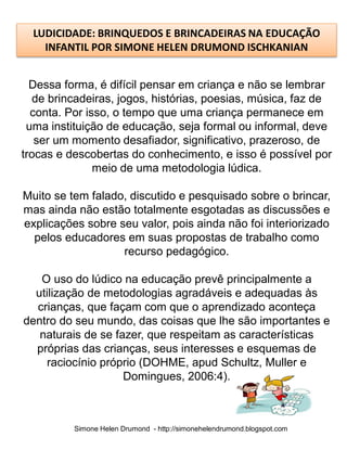 LUDICIDADE: BRINQUEDOS E BRINCADEIRAS NA EDUCAÇÃO
    INFANTIL POR SIMONE HELEN DRUMOND ISCHKANIAN


  Dessa forma, é difícil pensar em criança e não se lembrar
  de brincadeiras, jogos, histórias, poesias, música, faz de
  conta. Por isso, o tempo que uma criança permanece em
 uma instituição de educação, seja formal ou informal, deve
   ser um momento desafiador, significativo, prazeroso, de
trocas e descobertas do conhecimento, e isso é possível por
               meio de uma metodologia lúdica.

Muito se tem falado, discutido e pesquisado sobre o brincar,
mas ainda não estão totalmente esgotadas as discussões e
explicações sobre seu valor, pois ainda não foi interiorizado
  pelos educadores em suas propostas de trabalho como
                   recurso pedagógico.

   O uso do lúdico na educação prevê principalmente a
  utilização de metodologias agradáveis e adequadas às
  crianças, que façam com que o aprendizado aconteça
dentro do seu mundo, das coisas que lhe são importantes e
   naturais de se fazer, que respeitam as características
  próprias das crianças, seus interesses e esquemas de
    raciocínio próprio (DOHME, apud Schultz, Muller e
                    Domingues, 2006:4).



          Simone Helen Drumond - http://simonehelendrumond.blogspot.com
 