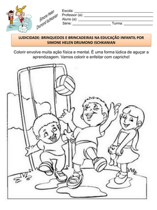 Escola: _________________________________________
                          Professor (a): ____________________________________
                          Aluno (a): _______________________________________
                          Série: ____________________ Turma: _______________



  LUDICIDADE: BRINQUEDOS E BRINCADEIRAS NA EDUCAÇÃO INFANTIL POR
                 SIMONE HELEN DRUMOND ISCHKANIAN

Colorir envolve muita ação física e mental. É uma forma lúdica de aguçar a
           aprendizagem. Vamos colorir e enfeitar com capricho!
 