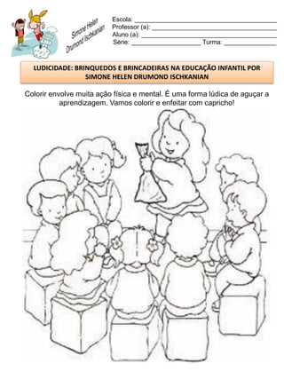 Escola: _________________________________________
                          Professor (a): ____________________________________
                          Aluno (a): _______________________________________
                          Série: ____________________ Turma: _______________



  LUDICIDADE: BRINQUEDOS E BRINCADEIRAS NA EDUCAÇÃO INFANTIL POR
                 SIMONE HELEN DRUMOND ISCHKANIAN

Colorir envolve muita ação física e mental. É uma forma lúdica de aguçar a
           aprendizagem. Vamos colorir e enfeitar com capricho!
 