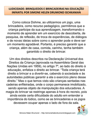 LUDICIDADE: BRINQUEDOS E BRINCADEIRAS NA EDUCAÇÃO
    INFANTIL POR SIMONE HELEN DRUMOND ISCHKANIAN


      Como coloca Dohme, ao utilizarmos um jogo, uma
  brincadeira, como recurso pedagógico, permitimos que a
  criança participe da sua aprendizagem, transformando o
 momento de aprender em um exercício de descoberta, de
pesquisa, de reflexão, de troca de experiências, de diálogos
 e de novas ideias sobre como o aprender pode e deve ser
 um momento agradável. Portanto, é preciso garantir que a
   criança, além de casa, comida, carinho, tenha também
                garantido o direito de brincar.

   Um dos direitos descritos na Declaração Universal dos
  Direitos da Criança (aprovada na Assembleia Geral das
Nações Unidas em 1959), no artigo 7º, ao lado do direito à
 educação, enfatiza o direito ao brincar. “Toda criança terá
 direito a brincar e a divertir-se, cabendo à sociedade e às
autoridades públicas garantir a ela o exercício pleno desse
 direito.” Mas o que temos visto são crianças sentadas nas
cadeiras enfileiradas, onde o corpo permanece imobilizado,
  sendo apenas objeto de manipulação dos educadores. A
magia do brincar se restringe apenas à hora do recreio, pois
   ainda existe certa dificuldade do adulto em entender a
 importância do lúdico, como se as brincadeiras e os jogos
       devessem ocupar apenas o lado de fora da sala.


          Simone Helen Drumond - http://simonehelendrumond.blogspot.com
 