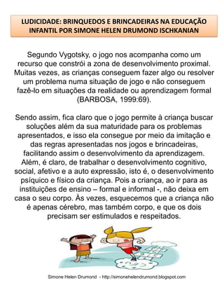 LUDICIDADE: BRINQUEDOS E BRINCADEIRAS NA EDUCAÇÃO
    INFANTIL POR SIMONE HELEN DRUMOND ISCHKANIAN


    Segundo Vygotsky, o jogo nos acompanha como um
 recurso que constrói a zona de desenvolvimento proximal.
Muitas vezes, as crianças conseguem fazer algo ou resolver
   um problema numa situação de jogo e não conseguem
fazê-lo em situações da realidade ou aprendizagem formal
                   (BARBOSA, 1999:69).

Sendo assim, fica claro que o jogo permite à criança buscar
    soluções além da sua maturidade para os problemas
 apresentados, e isso ela consegue por meio da imitação e
     das regras apresentadas nos jogos e brincadeiras,
   facilitando assim o desenvolvimento da aprendizagem.
  Além, é claro, de trabalhar o desenvolvimento cognitivo,
social, afetivo e a auto expressão, isto é, o desenvolvimento
  psíquico e físico da criança. Pois a criança, ao ir para as
 instituições de ensino – formal e informal -, não deixa em
casa o seu corpo. Às vezes, esquecemos que a criança não
    é apenas cérebro, mas também corpo, e que os dois
            precisam ser estimulados e respeitados.




          Simone Helen Drumond - http://simonehelendrumond.blogspot.com
 