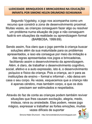 LUDICIDADE: BRINQUEDOS E BRINCADEIRAS NA EDUCAÇÃO
    INFANTIL POR SIMONE HELEN DRUMOND ISCHKANIAN

    Segundo Vygotsky, o jogo nos acompanha como um
 recurso que constrói a zona de desenvolvimento proximal.
Muitas vezes, as crianças conseguem fazer algo ou resolver
   um problema numa situação de jogo e não conseguem
fazê-lo em situações da realidade ou aprendizagem formal
                   (BARBOSA, 1999:69).

Sendo assim, fica claro que o jogo permite à criança buscar
    soluções além da sua maturidade para os problemas
 apresentados, e isso ela consegue por meio da imitação e
     das regras apresentadas nos jogos e brincadeiras,
   facilitando assim o desenvolvimento da aprendizagem.
  Além, é claro, de trabalhar o desenvolvimento cognitivo,
social, afetivo e a auto expressão, isto é, o desenvolvimento
  psíquico e físico da criança. Pois a criança, ao ir para as
 instituições de ensino – formal e informal -, não deixa em
casa o seu corpo. Às vezes, esquecemos que a criança não
    é apenas cérebro, mas também corpo, e que os dois
            precisam ser estimulados e respeitados.

Através do faz de conta as crianças podem também reviver
   situações que lhes causam excitação, alegria, medo,
   tristeza, raiva ou ansiedade. Elas podem, nesse jogo
 mágico, expressar e trabalhar as fortes emoções, muitas
                  vezes difíceis de suportar
          Simone Helen Drumond - http://simonehelendrumond.blogspot.com
 