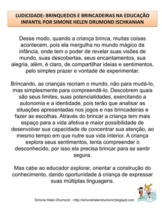 LUDICIDADE: BRINQUEDOS E BRINCADEIRAS NA EDUCAÇÃO
   INFANTIL POR SIMONE HELEN DRUMOND ISCHKANIAN


   Desse modo, quando a criança brinca, muitas coisas
    acontecem, pois ela mergulha no mundo mágico da
   infância, onde tem o poder de revelar suas visões de
   mundo, suas descobertas, seus encantamentos, sua
alegria, além, é claro, de compartilhar ideias e sentimentos,
      pelo simples prazer e vontade de experimentar.

Brincando, as crianças recriam o mundo, não para mudá-lo,
 mas simplesmente para compreendê-lo. Descobrem quais
    são seus limites, suas potencialidades, exercitando a
    autonomia e a identidade, pois terão que analisar as
   situações apresentadas nos jogos e nas brincadeiras e
 fazer as escolhas. Através do brincar a criança tem mais
     espaço para a vida afetiva e maior possibilidade de
desenvolver sua capacidade de concentrar sua atenção, ao
   mesmo tempo em que nutre sua vida interior. A criança
       explora seus sentimentos, tenta compreender o
  desconhecido, por isso ela precisa brincar para se sentir
                           segura.

 Mas cabe ao educador explorar, orientar a construção do
conhecimento, dando oportunidade à criança de expressar
               suas múltiplas linguagens.


          Simone Helen Drumond - http://simonehelendrumond.blogspot.com
 