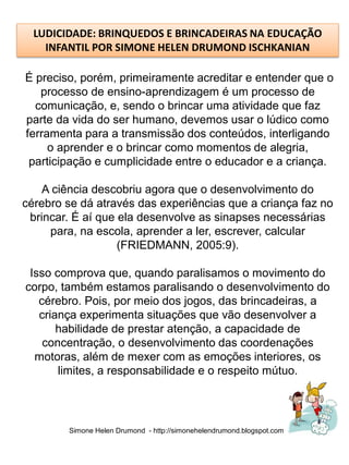 LUDICIDADE: BRINQUEDOS E BRINCADEIRAS NA EDUCAÇÃO
    INFANTIL POR SIMONE HELEN DRUMOND ISCHKANIAN

É preciso, porém, primeiramente acreditar e entender que o
   processo de ensino-aprendizagem é um processo de
  comunicação, e, sendo o brincar uma atividade que faz
parte da vida do ser humano, devemos usar o lúdico como
ferramenta para a transmissão dos conteúdos, interligando
     o aprender e o brincar como momentos de alegria,
 participação e cumplicidade entre o educador e a criança.

    A ciência descobriu agora que o desenvolvimento do
cérebro se dá através das experiências que a criança faz no
 brincar. É aí que ela desenvolve as sinapses necessárias
     para, na escola, aprender a ler, escrever, calcular
                   (FRIEDMANN, 2005:9).

 Isso comprova que, quando paralisamos o movimento do
corpo, também estamos paralisando o desenvolvimento do
   cérebro. Pois, por meio dos jogos, das brincadeiras, a
   criança experimenta situações que vão desenvolver a
       habilidade de prestar atenção, a capacidade de
    concentração, o desenvolvimento das coordenações
  motoras, além de mexer com as emoções interiores, os
       limites, a responsabilidade e o respeito mútuo.




        Simone Helen Drumond - http://simonehelendrumond.blogspot.com
 