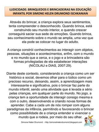 LUDICIDADE: BRINQUEDOS E BRINCADEIRAS NA EDUCAÇÃO
    INFANTIL POR SIMONE HELEN DRUMOND ISCHKANIAN

  Através do brincar, a criança explora seus sentimentos,
 tenta compreender o desconhecido. Quando brinca, está
     construindo seu mundo interior, e quando crescer
 conseguirá saciar sua sede de emoções. Quando brinca,
seu conhecimento sobre o mundo se amplia, uma vez que
          ela pode se colocar no lugar do adulto.

A criança constrói conhecimentos ao interagir com objetos,
pessoas, situações e acontecimentos, enfim, com o mundo
   e no mundo que a cerca, e o jogo e a brincadeira são
     formas privilegiadas de ela estabelecer interações
               (NICOLAU e DIAS, 2007:29).

Diante deste contexto, considerando a criança como um ser
  histórico e social, devemos olhar para o lúdico como um
 precioso recurso, deixando, assim, a aprendizagem mais
   interessante e significativa, pois o brincar faz parte do
 mundo infantil, sendo uma atividade que é levada a sério
  pelas crianças, em qualquer parte do mundo. No jogo, a
 criança tem a oportunidade de interagir consigo mesma e
  com o outro, desenvolvendo e criando novas formas de
   aprender. Cabe a cada um de nós romper com alguns
paradigmas da infância, permitindo e favorecendo o brincar
   como possibilidade de a criança entender e vivenciar o
         mundo que a rodeia, por meio do seu olhar.
          Simone Helen Drumond - http://simonehelendrumond.blogspot.com
 