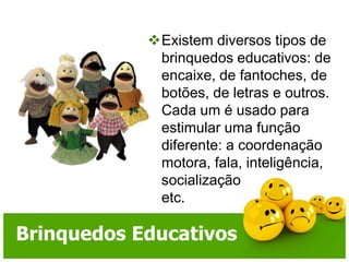 Existem diversos tipos de brinquedos educativos: de encaixe, de fantoches, de botões, de letras e outros. Cada um é usado para estimular uma função diferente: a coordenação motora, fala, inteligência, socialização etc.Brinquedos Educativos