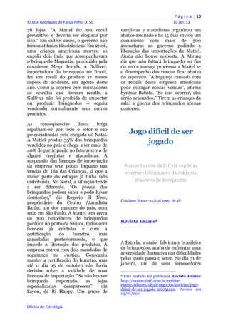 P á g i n a  | 10 
© José Rodrigues de Farias Filho, D. Sc.                                                                10 jan. 11 
78 lojas. "A Mattel fez um recall               varejistas e atacadistas organizou um
preventivo e deveria ser elogiada por           abaixo-assinado e há 15 dias enviou um
isso." Em outros casos, o governo não           documento com mais de 300
tomou atitudes tão drásticas. Em 2006,          assinaturas ao governo pedindo a
uma criança americana morreu ao                 liberação das importações da Mattel.
engolir dois ímãs que acompanhavam              Ainda não houve resposta. A Abrinq
o brinquedo Magnetix, produzido pela            diz que não faltará brinquedo no fim
canadense Mega Brands. A Gulliver,              do ano e ameaça processar a Mattel se
importadora do brinquedo no Brasil,             o desempenho das vendas ficar abaixo
fez um recall do produto 17 meses               do esperado. "A bagunça causada com
depois do acidente, em agosto deste             os recalls dessa empresa americana
ano. Como já ocorreu com montadoras             pode estragar nossas vendas", afirma
de veículos que fizeram recalls, a              Synésio Batista. "Se isso ocorrer, eles
Gulliver não foi proibida de importar           serão acionados." Tirem as crianças da
ou produzir brinquedos -- seguiu                sala: a guerra dos brinquedos apenas
vendendo normalmente seus outros                começou.
produtos.

As      conseqüências    dessa     briga
espalham-se por todo o setor e são
potencializadas pela chegada do Natal.                  Jogo difícil de ser
A Mattel produz 35% dos brinquedos
vendidos no país e chega a ter mais de
                                                             jogado
40% de participação no faturamento de
alguns varejistas e atacadistas. A
suspensão das licenças de importação
da empresa teve pouco impacto nas                   A recente crise da Estrela expõe as 
vendas do Dia das Crianças, já que a                enormes dificuldades da indústria 
maior parte do estoque já tinha sido
distribuída. No Natal, a situação tende                  brasileira de brinquedos 
a ser diferente. "Os preços dos
brinquedos podem subir e pode haver
demissões," diz Rogério El Ness,
                                                Cristiane Mano - 11/02/2005 16:38
proprietário do Centro Atacadista
Barão, um dos maiores do país, com
sede em São Paulo. A Mattel tem cerca
de 300 contêineres de brinquedos
parados no porto de Santos, todos com           Revista Exame8
licenças já emitidas e com a
certificação    do    Inmetro,      mas
canceladas posteriormente, o que
impede a liberação dos produtos. A              A Estrela, a maior fabricante brasileira
empresa entrou com dois mandados de             de brinquedos, acaba de enfrentar uma
segurança na Justiça. Conseguiu                 adversidade ilustrativa das dificuldades
manter a certificação do Inmetro, mas           pelas quais passa o setor. No dia 31 de
até o dia 15 de outubro não havia               janeiro, um de seus fornecedores
decisão sobre a validade de suas                                                                            
licenças de importação. "Se não houver          8 Esta matéria foi publicada Revista Exame
brinquedo      importado,    as    lojas        http://exame.abril.com.br/revista-
especializadas    desaparecem",      diz        exame/edicoes/0836/negocios/noticias/jogo-
                                                dificil-de-ser-jogado-m0051420. Acesso em
Sayon, da Ri Happy. Um grupo de                 05/01/2011


Oficina de Estratégia                        
 