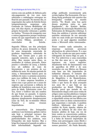 P á g i n a  | 11 
© José Rodrigues de Farias Filho, D. Sc.                                 10 jan. 11 
entrou com um pedido de falência pelo           artigo publicado recentemente pela
não-pagamento de 700 000 reais                  revista inglesa The Economist, Chi na e
referentes a embalagens entregues no            Hong Kong produzem três quartos dos
final do ano passado. No mesmo dia, as          brinquedos vendidos no mundo
negociações das ações da Estrela foram          inteiro. "No Brasil, uma boa parte
temporariamente      suspensas     pela         desses produtos entra no país
Comissão de Valores Mobiliários até             ilegalmente", diz Synésio Batista,
que, três dias depois, os advogados do          presidente da Associação Brasileira dos
próprio fornecedor retiraram o pedido           Fabricantes de Brinquedos (Abrinq). À
na Justiça. "Tivemos de renegociar esse         força dos asiáticos é preciso adicionar
e outros pagamentos porque vendemos             questões estruturais de um mercado
menos do que esperávamos no Natal",             cada vez mais ávido por tecnologia de
diz Carlos Tilkian, presidente e                ponta e no qual gigantes mundiais
controlador         da         Estrela.         como a Microsoft estão interessadas.

Segundo Tilkian, um dos principais              Nesse cenário nada animador, as
motivos da pouca demanda no Natal               empresas       nacionais      procuram
foi uma inesperada enxurrada de                 alternativas de sobrevivência. É o caso
produtos importados, sobretudo da               da Tec Toy, criada em 1991 para vender
China, que vieram para o país no                videogames da marca Sega no país. A
segundo semestre, após a queda do               Tec Toy sobreviveu a uma concordata
dólar. Mas mesmo antes disso, os                no fim dos anos 90 e, em seguida,
resultados já vinham piorando. Entre            ingressou     em     novos    negócios.
janeiro e setembro de 2003, a Estrela           Atualmente 60% do faturamento vem
teve 36 milhões de reais de                     de aparelhos de DVD e de som
faturamento e um prejuízo de 9,2                montados em sua fábrica em Manaus
milhões de reais. No mesmo período de           com base em kits importados de
2004, o faturamento baixou para 29              indústrias chinesas. O restante das
milhões de reais e o prejuízo aumentou          vendas vem da produção de consoles
para 23,2 milhões de reais. A Estrela           do MegaDrive e do MasterSystem,
não é a única empresa brasileira a              jogos eletrônicos que já estiveram
sofrer com o que parece ser o ocaso de          entre o que havia de mais avançado
negócios que povoaram a infância de             nos anos 80 e que hoje só são
milhões de brasileiros com mais de 30           produzidos no Brasil. Tilkian, da
anos de idade. Fabricantes como Tec             Estrela, prevê que metade de seu
Toy, Grow e Gulliver não são sombra             faturamento daqui a três anos venha de
do que foram no passado. A maioria              artigos como sacolas plásticas e tampas
encolheu de tamanho e importância,              de garrafa, produzidas para aproveitar
algumas simplesmente desapareceram              a capacidade ociosa em sua fábrica nos
(caso da Trol, do ex-ministro Dílson            períodos entre as datas comemorativas
Funaro)       e     outras      viraram         que esquentam o mercado. A paulista
importadoras.                                   Gulliver, fabricante dos índios e
                                                caubóis do Forte Apache, objetos de
A concorrência dos brinquedos                   desejo na infância de dez entre dez
asiáticos é um fenômeno global e talvez         homens adultos de hoje, em vez de
seja hoje o principal carrasco das              lutar contra os concorrentes asiáticos,
companhias brasileiras. Por certas              juntou-se a eles. Seu principal produto
particularidades dos asiáticos, seus            é a linha de bonecos importados da
brinquedos são mais baratos. Mas a              China com personagens como Shrek e
briga fica impossível quando se aplica o        Homem-Aranha. "Os concorrentes são
fator informalidade. Segundo um                 nossos parceiros", diz Paulo Benzatti,


Oficina de Estratégia                        
 