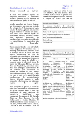 P á g i n a  | 12 
© José Rodrigues de Farias Filho, D. Sc.                                             10 jan. 11 
diretor      comercial       da      Gulliver.       seduzem por apelos do estilo de vida
                                                     dos adultos", diz Ana Helena Reis,
A crise não acomete apenas as                        diretora da Multifocus. "E querem cada
empresas brasileiras. A americana                    vez mais cedo produtos como celulares
Mattel, a maior do mundo, registrou no               e roupas de marca, em vez de
ano passado uma queda de 8% nas
                                                     De onde vem o dinheiro
 vendas mundiais da boneca Barbie,
um dos maiores sucessos na história                  O     mercado  brasileiro   de    brinquedos
dos brinquedos. A dinamarquesa Lego,                 movimentou 900 milhões de reais em 2004, dos
                                                     quais:
a maior da Europa, projeta um prejuízo
de 340 milhões de dólares em 2004.                   60% vêm de empresas brasileiras
Para tentar salvar a marca, Kjeld Kirk               30% são produtos pirateados ou informais
Kristiansen, neto do fundador, iniciou
uma      operação     desmonte      do               10% são produtos importados
conglomerado, renunciou à presidência                Fonte: Abrinq
e a possibilidade de concordata não
está                       descartada.               brinquedos."

Talvez o maior desafio a ser enfrentado
pelas empresas tradicionais seja a
mudança de hábitos de consumo entre                  Uma crise mundial
as crianças de 6 a 11 anos, cada vez                 Algumas das maiores fabricantes de brinquedos
menos interessadas no tipo de                        do mundo vêm sofrendo com maus resultados nos
brinquedo que entretia seus pais, como               últimos anos
o Playmobil e a boneca Susi. Enquanto                Mattel            Hasbro                Lego
as vendas de jogos de tabuleiro e
bonecos caem, a Microsoft, dona da                   A         maior   A segunda maior       A       maior
                                                     empresa           fabricante       de   empresa
marca de videogame XBox, e a Sony,                   americana de      brinquedos            européia de
dona da PlayStation, ascendem como                   brinquedos,       americana         é   brinquedos
duas das principais concorrentes de                  com      vendas   conhecida por toda    tornou-se
um mercado que movimenta 20                          mundiais de       uma geração de        popular com
bilhões de dólares ao ano. Novos                     5,1 bilhões de    meninos        que    suas peças
                                                     dólares,      é   brincaram com o       para montar
competidores como a Blizzard, criada                 conhecida pelo    boneco G.I. Joe.      desde
em 1994 e mais tarde adquirida pelo                  seu principal                           pequenas
conglomerado     de     entretenimento               produto,      a                         casas     até
francês Vivendi, surgem a cada                       Barbie.                                 robôs
momento pela internet, em inúmeras                                                           sofisticados.
páginas           de             jogos.              Problema: As      Problema: As          Problema: O
                                                     vendas      da    vendas da empresa     prejuízo
Para completar o quadro, a indústria                 Barbie caíram     caíram cerca de 3%    estimado
                                                     8% em 2004, o     no ano passado,       para 2004 é
sofre cada vez mais com a concorrência
                                                     equivalente a     totalizando       3   de       340
de outros setores. Essa é uma das                    uma perda de      bilhões de dólares.   milhões de
conclusões de uma pesquisa da                        300 milhões                             dólares. Há
consultoria       MultiFocus,       sob              de dólares.                             ameaça de
encomenda dos canais de TV fechada                                                           concordata.
Discovery Kids, Cartoon Network,                     Fontes: empresas, Nyse, The Economist
Nickelodeon e Disney Channel. O
estudo considerou 2 000 crianças, de 4
a 11 anos, de São Paulo, Rio de Janeiro,
Curitiba e Belo Horizonte. "Elas se


Oficina de Estratégia                             
 