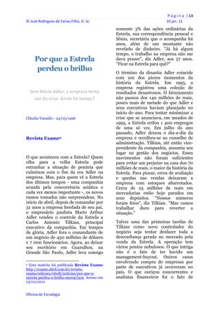 P á g i n a  | 13 
© José Rodrigues de Farias Filho, D. Sc.                                                     10 jan. 11 
                                                                   somente 3% das ações ordinárias da
                                                                   Estrela, sua correspondência pessoal e
                                                                   Sônia, secretária que o acompanha há
                                                                   anos, além de um montante não
                                                                   revelado de dinheiro. "Já há algum
                                                                   tempo, o trabalho na empresa não me
         Por que a Estrela                                         dava prazer", diz Adler, aos 57 anos.
                                                                   "Ficar na Estrela para quê?"
          perdeu o brilho                                          O término da dinastia Adler coincide
                                                                   com um dos piores momentos da
                                                                   história da Estrela. Em 1995, a
                                                                   empresa registrou uma coleção de
    Sem Mario Adler, a empresa tenta                               resultados desastrosos. O faturamento
      sair da crise. Ainda há tempo?                               não passou dos 140 milhões de reais,
                                                                   pouco mais de metade do que Adler e
                                                                   seus executivos haviam planejado no
                                                                   início do ano. Para tentar minimizar a
Cláudia Vassallo - 24/05/1996                                      crise que se anunciava, em meados de
                                                                   1995, a Estrela ceifou 1 400 empregos
                                                                   de uma só vez. Em julho do ano
                                                                   passado, Adler deixou o dia-a-dia da
Revista Exame9                                                     empresa e recolheu-se ao conselho de
                                                                   administração. Tilkian, até então vice-
                                                                   presidente da companhia, assumiu seu
                                                                   lugar na gestão dos negócios. Esses
O que aconteceu com a Estrela? Quem                                movimentos não foram suficientes
olha para a velha Estrela pode                                     para evitar um prejuízo na casa dos 70
estranhar a situação de penúria que                                milhões de reais, o maior da história da
culminou com o fim da era Adler na                                 Estrela. Para piorar, erros de avaliação
empresa. Mas, para quem vê a Estrela                               e quedas nas vendas deixaram a
dos últimos tempos - uma companhia                                 empresa com estoques abarrotados.
acuada pela concorrência asiática e                                Cerca de 25 milhões de reais em
cada vez menos importante -, os novos                              mercadorias estão hoje parados em
rumos tomados não surpreendem. No                                  seus depósitos. "Nossos números
início de abril, depois de comandar por                            foram feios", diz Tilkian. "Mas vamos
31 anos a empresa herdada de seu pai,                              trabalhar duro para reverter a
o empresário paulista Mario Arthur                                 situação."
Adler vendeu o controle da Estrela a
Carlos Antonio Tilkian, principal                                  Talvez uma das primeiras tarefas de
executivo da companhia. Em tempos                                  Tilkian como novo controlador do
de glória, Adler fora o comandante de                              negócio seja tentar desfazer toda a
um negócio de 450 milhões de dólares                               desconfiança gerada no mercado pela
e 7 000 funcionários. Agora, ao deixar                             venda da Estrela. A operação tem
seu escritório em Guarulhos, na                                    vários pontos nebulosos. O que intriga
Grande São Paulo, Adler leva consigo                               não é o fato de ter havido um
                                                                   management-buyout. Outros casos
                                                                   envolvendo compra de empresas por
9 Esta matéria foi publicada Revista Exame
http://exame.abril.com.br/revista-
                                                                   parte de executivos já ocorreram no
exame/edicoes/0608/noticias/por-que-a-                             país. O que ouriçou concorrentes e
estrela-perdeu-o-brilho-m0047309. Acesso em                        analistas financeiros foi o fato de
05/01/2011


Oficina de Estratégia                                           
 