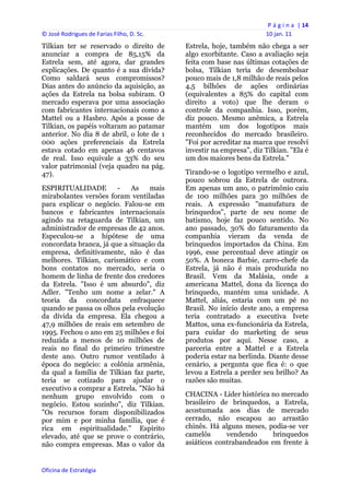 P á g i n a  | 14 
© José Rodrigues de Farias Filho, D. Sc.                                  10 jan. 11 
Tilkian ter se reservado o direito de           Estrela, hoje, também não chega a ser
anunciar a compra de 85,15% da                  algo exorbitante. Caso a avaliação seja
Estrela sem, até agora, dar grandes             feita com base nas últimas cotações de
explicações. De quanto é a sua dívida?          bolsa, Tilkian teria de desembolsar
Como saldará seus compromissos?                 pouco mais de 1,8 milhão de reais pelos
Dias antes do anúncio da aquisição, as          4,5 bilhões de ações ordinárias
ações da Estrela na bolsa subiram. O            (equivalentes a 85% do capital com
mercado esperava por uma associação             direito a voto) que lhe deram o
com fabricantes internacionais como a           controle da companhia. Isso, porém,
Mattel ou a Hasbro. Após a posse de             diz pouco. Mesmo anêmica, a Estrela
Tilkian, os papéis voltaram ao patamar          mantém um dos logotipos mais
anterior. No dia 8 de abril, o lote de 1        reconhecidos do mercado brasileiro.
000 ações preferenciais da Estrela              "Foi por acreditar na marca que resolvi
estava cotado em apenas 46 centavos             investir na empresa", diz Tilkian. "Ela é
de real. Isso equivale a 33% do seu             um dos maiores bens da Estrela."
valor patrimonial (veja quadro na pág.
47).                                            Tirando-se o logotipo vermelho e azul,
                                                pouco sobrou da Estrela de outrora.
ESPIRITUALIDADE         -    As    mais         Em apenas um ano, o patrimônio caiu
mirabolantes versões foram ventiladas           de 100 milhões para 30 milhões de
para explicar o negócio. Falou-se em            reais. A expressão "manufatura de
bancos e fabricantes internacionais             brinquedos", parte de seu nome de
agindo na retaguarda de Tilkian, um             batismo, hoje faz pouco sentido. No
administrador de empresas de 42 anos.           ano passado, 30% do faturamento da
Especulou-se a hipótese de uma                  companhia vieram da venda de
concordata branca, já que a situação da         brinquedos importados da China. Em
empresa, definitivamente, não é das             1996, esse percentual deve atingir os
melhores. Tilkian, carismático e com            50%. A boneca Barbie, carro-chefe da
bons contatos no mercado, seria o               Estrela, já não é mais produzida no
homem de linha de frente dos credores           Brasil. Vem da Malásia, onde a
da Estrela. "Isso é um absurdo", diz            americana Mattel, dona da licença do
Adler. "Tenho um nome a zelar." A               brinquedo, mantém uma unidade. A
teoria da concordata enfraquece                 Mattel, aliás, estaria com um pé no
quando se passa os olhos pela evolução          Brasil. No início deste ano, a empresa
da dívida da empresa. Ela chegou a              teria contratado a executiva Ivete
47,9 milhões de reais em setembro de            Mattos, uma ex-funcionária da Estrela,
1995. Fechou o ano em 25 milhões e foi          para cuidar do marketing de seus
reduzida a menos de 10 milhões de               produtos por aqui. Nesse caso, a
reais no final do primeiro trimestre            parceria entre a Mattel e a Estrela
deste ano. Outro rumor ventilado à              poderia estar na berlinda. Diante desse
época do negócio: a colônia armênia,            cenário, a pergunta que fica é: o que
da qual a família de Tilkian faz parte,         levou a Estrela a perder seu brilho? As
teria se cotizado para ajudar o                 razões são muitas.
executivo a comprar a Estrela. "Não há
nenhum grupo envolvido com o                    CHACINA - Líder histórica no mercado
negócio. Estou sozinho", diz Tilkian.           brasileiro de brinquedos, a Estrela,
"Os recursos foram disponibilizados             acostumada aos dias de mercado
por mim e por minha família, que é              cerrado, não escapou ao arrastão
rica em espiritualidade." Espírito              chinês. Há alguns meses, podia-se ver
elevado, até que se prove o contrário,          camelôs      vendendo      brinquedos
não compra empresas. Mas o valor da             asiáticos contrabandeados em frente à


Oficina de Estratégia                        
 