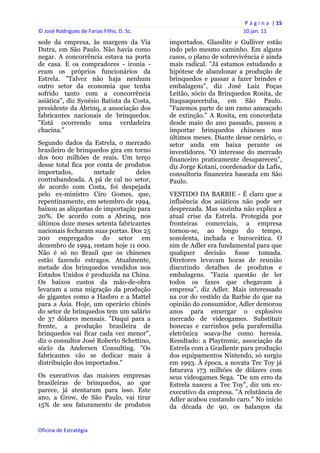 P á g i n a  | 15 
© José Rodrigues de Farias Filho, D. Sc.                                 10 jan. 11 
sede da empresa, às margens da Via              importados. Glasslite e Gulliver estão
Dutra, em São Paulo. Não havia como             indo pelo mesmo caminho. Em alguns
negar. A concorrência estava na porta           casos, o plano de sobrevivência é ainda
de casa. E os compradores - ironia -            mais radical. "Já estamos estudando a
eram os próprios funcionários da                hipótese de abandonar a produção de
Estrela. "Talvez não haja nenhum                brinquedos e passar a fazer brindes e
outro setor da economia que tenha               embalagens", diz José Luiz Poças
sofrido tanto com a concorrência                Leitão, sócio da Brinquedos Rosita, de
asiática", diz Synésio Batista da Costa,        Itaquaquecetuba, em São Paulo.
presidente da Abrinq, a associação dos          "Fazemos parte de um ramo ameaçado
fabricantes nacionais de brinquedos.            de extinção." A Rosita, em concordata
"Está ocorrendo uma verdadeira                  desde maio do ano passado, passou a
chacina."                                       importar brinquedos chineses nos
                                                últimos meses. Diante desse cenário, o
Segundo dados da Estrela, o mercado             setor anda em baixa perante os
brasileiro de brinquedos gira em torno          investidores. "O interesse do mercado
dos 600 milhões de reais. Um terço              financeiro praticamente desapareceu",
desse total fica por conta de produtos          diz Jorge Kotani, coordenador da Lafis,
importados,         metade       deles          consultoria financeira baseada em São
contrabandeada. A pá de cal no setor,           Paulo.
de acordo com Costa, foi despejada
pelo ex-ministro Ciro Gomes, que,               VESTIDO DA BARBIE - É claro que a
repentinamente, em setembro de 1994,            influência dos asiáticos não pode ser
baixou as alíquotas de importação para          desprezada. Mas sozinha não explica a
20%. De acordo com a Abrinq, nos                atual crise da Estrela. Protegida por
últimos doze meses setenta fabricantes          fronteiras comerciais, a empresa
nacionais fecharam suas portas. Dos 25          tornou-se, ao longo do tempo,
200 empregados do setor em                      sonolenta, inchada e burocrática. O
dezembro de 1994, restam hoje 11 000.           sim de Adler era fundamental para que
Não é só no Brasil que os chineses              qualquer decisão fosse tomada.
estão fazendo estragos. Atualmente,             Diretores levavam horas de reunião
metade dos brinquedos vendidos nos              discutindo detalhes de produtos e
Estados Unidos é produzida na China.            embalagens. "Fazia questão de ler
Os baixos custos da mão-de-obra                 todos os faxes que chegavam à
levaram a uma migração da produção              empresa", diz Adler. Mais interessado
de gigantes como a Hasbro e a Mattel            na cor do vestido da Barbie do que na
para a Ásia. Hoje, um operário chinês           opinião do consumidor, Adler demorou
do setor de brinquedos tem um salário           anos para enxergar o explosivo
de 37 dólares mensais. "Daqui para a            mercado de videogames. Substituir
frente, a produção brasileira de                bonecas e carrinhos pela parafernália
brinquedos vai ficar cada vez menor",           eletrônica soava-lhe como heresia.
diz o consultor José Roberto Schettino,         Resultado: a Playtronic, associação da
sócio da Andersen Consulting. "Os               Estrela com a Gradiente para produção
fabricantes vão se dedicar mais à               dos equipamentos Nintendo, só surgiu
distribuição dos importados."                   em 1993. À época, a novata Tec Toy já
                                                faturava 173 milhões de dólares com
Os executivos das maiores empresas              seus videogames Sega. "De um erro da
brasileiras de brinquedos, ao que               Estrela nasceu a Tec Toy", diz um ex-
parece, já atentaram para isso. Este            executivo da empresa. "A relutância de
ano, a Grow, de São Paulo, vai tirar            Adler acabou custando caro." No início
15% de seu faturamento de produtos              da década de 90, os balanços da


Oficina de Estratégia                        
 
