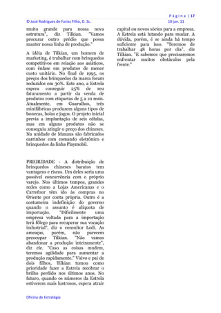 P á g i n a  | 17 
© José Rodrigues de Farias Filho, D. Sc.                                 10 jan. 11 
muito grande para nossa nova                    capital ou novos sócios para a empresa.
estrutura",  diz    Tilkian.  "Vamos            A Estrela está lutando para mudar. A
procurar outro prédio que possa                 dúvida, porém, é se ainda há tempo
manter nossa linha de produção."                suficiente para isso. "Teremos de
                                                trabalhar 48 horas por dia", diz
A idéia de Tilkian, um homem de                 Tilkian. "E sabemos que precisaremos
marketing, é trabalhar com brinquedos           enfrentar muitos obstáculos pela
competitivos em relação aos asiáticos,          frente."
com ênfase em produtos de menor
custo unitário. No final de 1995, os
preços dos brinquedos da marca foram
reduzidos em 30%. Este ano, a Estrela
espera conseguir 25% de seu
faturamento a partir da venda de
produtos com etiquetas de 5 a 10 reais.
Atualmente, em Guarulhos, três
minifábricas produzem alguns tipos de
bonecas, bolas e jogos. O projeto inicial
previa a implantação de seis células,
mas em alguns produtos não se
conseguiu atingir o preço dos chineses.
Na unidade de Manaus são fabricados
carrinhos com comando eletrônico e
brinquedos da linha Playmobil.


PRIORIDADE - A distribuição de
brinquedos chineses baratos tem
vantagens e riscos. Um deles seria uma
possível concorrência com o próprio
varejo. Nos últimos tempos, grandes
redes como a Lojas Americanas e o
Carrefour têm ido às compras no
Oriente por conta própria. Outro é a
costumeira indefinição do governo
quando o assunto é alíquota de
importação.      "Dificilmente     uma
empresa voltada para a importação
terá fôlego para recuperar sua vocação
industrial", diz o consultor Lodi. As
ameaças,     porém,     não    parecem
preocupar Tilkian. "Não vamos
abandonar a produção inteiramente",
diz ele. "Caso as coisas mudem,
teremos agilidade para aumentar a
produção rapidamente." Viúvo e pai de
dois filhos, Tilkian tomou como
prioridade fazer a Estrela recobrar o
brilho perdido nos últimos anos. No
futuro, quando os números da Estrela
estiverem mais lustrosos, espera atrair


Oficina de Estratégia                        
 