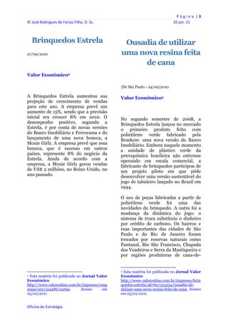 P á g i n a  | 3 
© José Rodrigues de Farias Filho, D. Sc.                                                                                   10 jan. 11 



    Brinquedos Estrela                                              Ousadia de utilizar
27/09/2010                                                         uma nova resina feita
                                                                        de cana
Valor Econômico2

                                                                   |De São Paulo - 24/09/2010

A Brinquedos Estrela aumentou sua                                  Valor Econômico3
projeção de crescimento de vendas
para este ano. A empresa prevê um
aumento de 15%, sendo que a previsão
inicial era crescer 8% em 2010. O                                  No segundo semestre de 2008, a
desempenho positivo, segundo a                                     Brinquedos Estrela lançou no mercado
Estrela, é por conta de novas versões                              o primeiro produto feito com
do Banco Imobiliário e Ferrorama e do                              polietileno verde fabricado pela
lançamento de uma nova boneca, a                                   Braskem: uma nova versão do Banco
Moxie Girlz. A empresa prevê que essa                              Imobiliário. Embora naquele momento
boneca, que é sucesso em outros                                    a unidade de plástico verde da
países, represente 8% do negócio da                                petroquímica brasileira não estivesse
Estrela. Ainda de acordo com a                                     operando em escala comercial, a
empresa, a Moxie Girlz gerou vendas                                fabricante de brinquedos participou de
de US$ 2 milhões, no Reino Unido, no                               um projeto piloto em que pôde
ano passado.                                                       desenvolver uma versão sustentável do
                                                                   jogo de tabuleiro lançado no Brasil em
                                                                   1944.

                                                                   O uso de peças fabricadas a partir de
                                                                   polietileno verde foi uma das
                                                                   novidades do brinquedo. A outra foi a
                                                                   mudança da dinâmica do jogo: o
                                                                   sistema de troca substituiu o dinheiro
                                                                   por crédito de carbono. Os bairros e
                                                                   ruas importantes das cidades de São
                                                                   Paulo e do Rio de Janeiro foram
                                                                   trocados por reservas naturais como
                                                                   Pantanal, Rio São Francisco, Chapada
                                                                   dos Veadeiros e Serra da Mantiqueira e
                                                                   por regiões produtoras de cana-de-

                                                                                                                               
                                                                   3 Esta matéria foi publicada no Jornal Valor
2 Esta matéria foi publicada no Jornal Valor                       Econômico
Econômico                                                          http://www.valoronline.com.br/impresso/brin
http://www.valoronline.com.br/impresso/emp                         quedos-estrela/46760/313254/ousadia-de-
resas/102/314186/curtas.       Acesso    em                        utilizar-uma-nova-resina-feita-de-cana. Avesso
05/01/2011                                                         em 05/01/2011


Oficina de Estratégia                                           
 