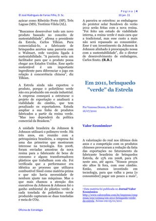 P á g i n a  | 4 
© José Rodrigues de Farias Filho, D. Sc.                                                                10 jan. 11 
açúcar como Ribeirão Preto (SP), Três           A parceira se estreitou: as embalagens
Lagoas (MS), Teotônio Vilela (AL).              do protetor solar Sundown do verão
                                                2012 serão feitas com a nova resina.
"Buscamos desenvolver todo um novo              "Foi feito um estudo de viabilidade
produto baseado no conceito de                  interna, a resina verde é mais cara que
sustentabilidade", afirma o presidente          a tradicional, mas esse custo a mais
da Estrela, Carlos Tilkian. Para                não será repassado ao consumidor.
comercializá-lo, a fabricante de                Esse é um investimento da Johnson &
brinquedos acertou uma parceria com             Johnson alinhado à preocupação nossa
o Walmart, rede varejista ligada à              com a sustentabilidade", diz o diretor
sustentabilidade. "A parceria seria um          de desenvolvimento de embalagens,
facilitador para que o produto possa            Carlos Souto. (R.R.)
chegar aos Estados Unidos. Esse apelo
sustentável     é    um     importante
ingrediente para diferenciar o jogo em
relação à concorrência chinesa", diz
Tilkian.

A Estrela ainda não exportou o                     Em 2011, brinquedo
produto, porque o polietileno verde
não era produzido em escala industrial.
                                                    "verde" da Estrela
A empresa começará a estruturar o
projeto de exportação e analisará a
viabilidade do câmbio, que tem
penalizado os exportadores. Estuda              Por Vanessa Dezem, de São Paulo -
ampliar a sua linha de produtos                 16/07/2010
fabricados a partir da resina verde.
"Mas isso dependerá da política
comercial da Braskem."
                                                Valor Econômico4
A unidade brasileira da Johnson &
Johnson utilizará o polímero verde. Há
três anos, em reunião com a
petroquímica brasileira, a empresa foi          A valorização do real nos últimos dois
uma das primeiras que mostraram                 anos e a competição com os produtos
interesse na tecnologia. Em 2008,               chineses provocaram a redução da fatia
foram enviadas amostras da nova                 das exportações no faturamento da
resina para a fabricante de bens de             fabricante brasileira de brinquedos
consumo e alguns transformadores                Estrela, de 15% em 2008, para 2%
plásticos que trabalham com ela. Foi            neste ano, até agora. "Nossos preços
verificada que a performance era                são altos lá fora, com esse câmbio.
idêntica ao processo que utilizava              Então,    estamos     investindo   em
combustível fóssil como matéria-prima           tecnologia, para que valha a pena [o
e que não havia necessidade de                  consumidor] pagar um pouco a mais",
nenhum ajuste nas máquinas. Mas o
que mais chamou a atenção dos
executivos da Johnson & Johnson foi o                                                                       
ganho ambiental do plástico verde: a            4 Esta matéria foi publicada no Jornal Valor

cada tonelada de polietileno verde              Econômico
                                                http://www.valoronline.com.br/impresso/emp
produzido capturam-se duas toneladas
                                                resas/102/123924/em-2011-brinquedo-verde-
e meia de CO2.                                  da-estrela. Avesso em 05/01/2011


Oficina de Estratégia                        
 