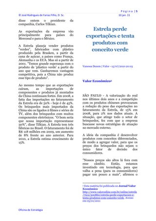 P á g i n a  | 5 
© José Rodrigues de Farias Filho, D. Sc.                                                                      10 jan. 11 
disse ontem      o    presidente            da
companhia, Carlos Tilkian.

As exportações da empresa                   vão
                                                             Estrela perde
principalmente    para
Mercosul e para o México.
                          países             do
                                                          exportações e tenta
A Estrela planeja vender produtos
                                                            produtos com
"verdes", fabricados com plástico                           conceito verde
produzido pela Brasken, a partir da
cana de açúcar, a países como França,
Alemanha e os EUA. Mas só a partir de
2001. "Temos grande esperança com o
produto de 'plástico verde' a partir do               Vanessa Dezem | Valor - 15/07/2010 20:03
ano que vem. Ganharemos vantagem
competitiva, pois a China não produz
esse tipo de produto".
                                                      Valor Econômico5
Ao mesmo tempo que as exportações
caíram,      as      importações       de
componentes e produtos já montados
da China continuam fortes. Em 2008, a                 SÃO PAULO - A valorização do real
fatia das importações no faturamento                  nos últimos dois anos e a competição
da Estrela era de 50% - hoje é de 45%.                com os produtos chineses provocaram
Os brinquedos mais importados da                      a redução do peso das exportações no
China são os ligados à filmes e séries de             faturamento da Estrela, de 15% em
TV, além dos brinquedos com muitos                    2008, para 2% nos dados atuais. A
componentes eletrônicos. "O bom seria                 situação, que atinge todo o setor de
que nossa importação representasse                    brinquedos, fez com que a empresa
30%", disse Tilkian. A Estrela tem três               buscasse novas estratégias de atuação
fábricas no Brasil. O faturamento foi de              no mercado externo.
R$ 118 milhões em 2009, um aumento
de 8% frente ao ano anterior. Para                    A ideia da companhia é desenvolver
2010, a Estrela estima crescimento de                 produtos com conceitos diferenciados,
15%.                                                  de modo a agregar valor, para que os
                                                      preços dos brinquedos não sejam o
                                                      único    fator  de    decisão    dos
                                                      consumidores.

                                                      "Nossos preços são altos lá fora com
                                                      esse    câmbio.   Então,     estamos
                                                      investindo em tecnologia, para que
                                                      valha a pena (para os consumidores)
                                                      pagar um pouco a mais", afirmou o

                                                                                                                  
                                                      5Esta matéria foi publicada no Jornal Valor
                                                      Econômico
                                                      http://www.valoronline.com.br/online/estrela
                                                      /7912/300860/estrela-perde-exportacoes-e-
                                                      tenta-produtos-com-conceito-verde. Avesso
                                                      em 05/01/2011


Oficina de Estratégia                              
 