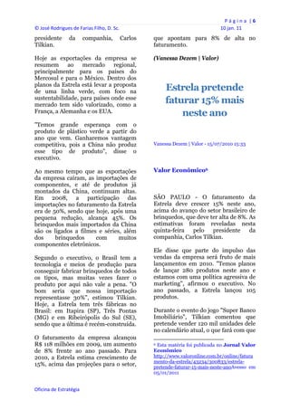 P á g i n a  | 6 
© José Rodrigues de Farias Filho, D. Sc.                                                                     10 jan. 11 
presidente      da       companhia,     Carlos       que apontam para 8% de alta no
Tilkian.                                             faturamento.

Hoje as exportações da empresa se                    (Vanessa Dezem | Valor)
resumem ao mercado regional,
principalmente para os países do
Mercosul e para o México. Dentro dos
planos da Estrela está levar a proposta
de uma linha verde, com foco na                               Estrela pretende
sustentabilidade, para países onde esse
mercado tem sido valorizado, como a
                                                              faturar 15% mais
França, a Alemanha e os EUA.                                      neste ano
"Temos grande esperança com o
produto de plástico verde a partir do
ano que vem. Ganharemos vantagem
competitiva, pois a China não produz                 Vanessa Dezem | Valor - 15/07/2010 15:33
esse tipo de produto", disse o
executivo.

Ao mesmo tempo que as exportações                    Valor Econômico6
da empresa caíram, as importações de
componentes, e até de produtos já
montados da China, continuam altas.
Em 2008, a participação das                          SÃO PAULO - O faturamento da
importações no faturamento da Estrela                Estrela deve crescer 15% neste ano,
era de 50%, sendo que hoje, após uma                 acima do avanço do setor brasileiro de
pequena redução, alcança 45%. Os                     brinquedos, que deve ter alta de 8%. As
brinquedos mais importados da China                  estimativas foram reveladas nesta
são os ligados a filmes e séries, além               quinta-feira  pelo    presidente     da
dos     brinquedos     com      muitos               companhia, Carlos Tilkian.
componentes eletrônicos.
                                                     Ele disse que parte do impulso das
Segundo o executivo, o Brasil tem a                  vendas da empresa será fruto de mais
tecnologia e meios de produção para                  lançamentos em 2010. "Temos planos
conseguir fabricar brinquedos de todos               de lançar 280 produtos neste ano e
os tipos, mas muitas vezes fazer o                   estamos com uma política agressiva de
produto por aqui não vale a pena. "O                 marketing", afirmou o executivo. No
bom seria que nossa importação                       ano passado, a Estrela lançou 105
representasse 30%", estimou Tilkian.                 produtos.
Hoje, a Estrela tem três fábricas no
Brasil: em Itapira (SP), Três Pontas                 Durante o evento do jogo "Super Banco
(MG) e em Ribeirópolis do Sul (SE),                  Imobiliário", Tilkian comentou que
sendo que a última é recém-construída.               pretende vender 120 mil unidades dele
                                                     no calendário atual, o que fará com que
O faturamento da empresa alcançou                                                                                
R$ 118 milhões em 2009, um aumento                   6 Esta matéria foi publicada no Jornal Valor

de 8% frente ao ano passado. Para                    Econômico
2010, a Estrela estima crescimento de                http://www.valoronline.com.br/online/fatura
                                                     mento-da-estrela/43234/300833/estrela-
15%, acima das projeções para o setor,               pretende-faturar-15-mais-neste-anoAvesso em
                                                     05/01/2011


Oficina de Estratégia                             
 