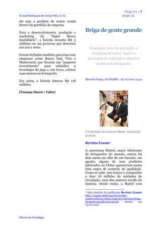 P á g i n a  | 7 
© José Rodrigues de Farias Filho, D. Sc.                                                                10 jan. 11 
ele seja o produto de maior venda
dentro do portfólio da empresa.

Para o desenvolvimento, produção e
                                                Briga de gente grande
marketing      do    "Super     Banco
Imobiliário", a Estrela investiu R$ 3
milhões em um processo que demorou
um ano e meio.                                      Gravações, troca de acusações e 
Foram fechadas também parcerias com                  denúncias de cartel ‐ esse é o 
empresas como Banco Itaú, Vivo e                   panorama da nada lúdica indústria 
Mastercard, que fizeram um "pequeno                     nacional de brinquedos 
investimento"    para    subsidiar    a
tecnologia do jogo e, em troca, colocar
suas marcas no brinquedo.
                                                Marcelo Onaga, da EXAME - 19/10/2007 15:34
Em 2009, a Estrela faturou R$ 118
milhões.

(Vanessa Dezem | Valor)




                                                Fiscalização de produtos Mattel: importação
                                                proibida

                                                Revista Exame7

                                                A americana Mattel, maior fabricante
                                                de brinquedos do mundo, entrou há
                                                dois meses no olho de um furacão: em
                                                agosto, alguns de seus produtos
                                                fabricados na China apareceram numa
                                                lista negra de controle de qualidade.
                                                Como se sabe, isso forçou a companhia
                                                a tirar 18 milhões de unidades de
                                                circulação, num dos maiores recalls da
                                                história. Desde então, a Mattel vem
                                                                                                            
                                                7 Esta matéria foi publicada Revista Exame

                                                http://exame.abril.com.br/revista-
                                                exame/edicoes/0904/negocios/noticias/briga-
                                                de-gente-grande-m0141018.       Acesso  em
                                                05/01/2011
                                                 


Oficina de Estratégia                        
 
