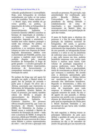 P á g i n a  | 8 
© José Rodrigues de Farias Filho, D. Sc.                                  10 jan. 11 
voltando gradualmente à normalidade.            anexado ao processo. Na gravação, cuja
Hoje, seus brinquedos já circulam               autenticidade foi confirmada pelo
normalmente em todos os 150 países              perito     Ricardo     Molina,     da
onde são vendidos. Todos, menos um -            Universidade     de    Campinas,     o
- o Brasil. Aqui, uma medida do go              presidente da Abrinq defende o
verno     proibiu,   na    prática,  as         estabelecimento     de    cotas     de
importações de todos os brinquedos da           importação, o que impediria o
Mattel:       o      Ministério      do         crescimento da Mattel, líder do
Desenvolvimento,        Indústria     e         mercado nacional, com participação de
Comércio Exterior (MDIC) cancelou as            35% das vendas.
licenças de importação já emitidas e
suspendeu a concessão de novas                  O pano de fundo para a abertura do
permissões. Segundo o ministério, a             processo é o fim de uma década de
medida tem como objetivo proteger a             proteção da indústria nacional de
saúde das crianças. Na prática, os              brinquedos. Até 2006, o governo
produtos      estão    rareando     nas         impôs salvaguardas que limitavam o
prateleiras, e os varejistas temem um           crescimento dos importados. Em junho
colapso no setor nas vésperas do Natal.         do ano passado, as salvaguardas foram
Segundo documentos obtidos com                  extintas e o setor se viu na iminência
exclusividade por EXAME, porém, esse            de enfrentar uma concorrência livre --
é apenas o capítulo mais visível da             o que, pelo menos em tese, poderia
renhida     disputa    pelo    mercado          beneficiar empresas com custos mais
brasileiro de brinquedos. É briga de            baixos e marcas mais fortes. Com
gente grande -- e envolve gravações de          volume de produção inigualável e
conversas entre líderes empresariais,           marcas poderosas, como Barbie e
denúncias      de   favorecimento     a         Polly, a Mattel tinha a oportunidade
companhias nacionais e acusações de             única de crescimento no Brasil. E foi aí
formação de cartel.                             que começou a confusão. De acordo
                                                com a denúncia apresentada pela
No pedaço da briga que até agora foi            empresa americana, a Abrinq iniciou
mantido em sigilo, a Mattel muda de             um movimento para defender o
papel. Sai da posição de acusada e              mercado dos fabricantes brasileiros.
parte para o ataque. Os alvos são a             Segundo os documentos, a idéia era
Abrinq, associação que representa os            congelar o mercado, estabelecendo
fabricantes de brinquedos nacionais, e          cotas de importação para cada
seu presidente, Synésio Batista da              empresa. A tentativa aconteceu no
Costa. O processo, por tabela, também           segundo semestre de 2006. No dia 17
coloca em dúvida a atuação de                   de agosto do ano passado, a Abrinq
representantes do Ministério do                 anunciou um acordo com a associação
Desenvolvimento,       Indústria      e         chinesa de fabricantes de brinquedos,
Comércio Exterior. No processo                  pelo qual as exportações da China para
08012.009462/2006-69, que corre na              o Brasil ficariam limitadas a um
Secretaria de Direito Econômico                 percentual do que havia sido vendido
(SDE), do Ministério da Justiça, a              no ano anterior.
Mattel acusa a entidade e Batista de
tentativa de formação de cartel -- tudo         No mês seguinte, a Abrinq reuniu os
com a anuência do MDIC. A íntegra do            principais fabricantes do país para
processo, obtida por EXAME, contém a            definir o quinhão de cada um no novo
transcrição de uma conversa de 2 horas          desenho do setor. O encontro
entre Batista e outros representantes           aconteceu no dia 11 de setembro de
do setor -- um CD com a gravação está           2006 e foi gravada por um executivo da


Oficina de Estratégia                        
 