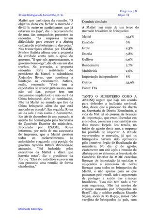 P á g i n a  | 9 
© José Rodrigues de Farias Filho, D. Sc.                                   10 jan. 11 
Mattel que participou da reunião. "O              Domínio absoluto
objetivo claro era fechar o mercado e
dividi-lo entre os participantes que já           A Mattel tem mais de um terço do
estavam no jogo", diz o representante             mercado brasileiro de brinquedos
de uma das companhias presentes ao
                                                  Mattel                          35,1%
encontro.     "As    empresas       teriam
dificuldade para crescer e a Abrinq               Candide                         6%
cuidaria do estabelecimento das cotas."
Nas transcrições obtidas por EXAME,               Grow                            4,3%
Synésio Batista afirma que a proposta             Estrela                         3,8%
da entidade conta com o apoio do
governo. "O que nós apresentarmos, o              Gulliver                        3,6%
governo homologa", diz ele em um dos
trechos. Na gravação, a proposta                  Bandeirante                     2,7%
encontra      forte     resistência      do       Multibrink                      2,6%
presidente da Mattel, o colombiano
Alejandro Rivas, que questiona a                  Importação independente         8%
limitação ao crescimento. Batista,                Outros                          33,9%
então, responde: "Você tem a
expectativa de crescer 50% ao ano, mas            Fonte: FIA
não vai dar, porque tem um
mecanismo implantado e não sairá da               TANTO O MINISTÉRIO COMO A
China brinquedo além do combinado.                ABRINQ negam que haja um acordo
Não há Mattel no mundo que tire da                para defender a indústria nacional.
China brinquedo além do que está                  Mas, desde que o processo foi aberto
anotado no acordo". Em seguida, Rivas             na Secretaria de Direito Econômico, a
sai da sala e não assina o documento.             vida da Mat tel só piorou. As licenças
Em 26 de dezembro do ano passado, o               de importação, que eram liberadas em
acordo foi homologado pela Secretaria             cinco dias, passaram a ser emitidas em
de Comércio Exterior do ministério.               dois meses. Depois dos recalls, no
Procurado       por    EXAME,        Rivas        início de agosto deste ano, a empresa
informou, por meio de sua assessoria              foi proibida de importar. A atitude
de imprensa, que a Mattel prestou                 surpreendeu o mercado, já que os
todos      os     esclarecimentos        às       brinquedos haviam sido aprovados
autoridades e aguarda uma posição do              pelo Inmetro, órgão de fiscalização do
governo. Synésio Batista defendeu-se              ministério. No dia 17 de agosto,
atacando.      "Fui    induzido       pelos       exatamente um ano após a reunião da
executivos da Mattel a dizer que                  Abrinq com os chineses, a Secretaria de
haveria cotas", diz o presidente da               Comércio Exterior do MDIC cancelou
Abrinq. "Eles são antiéticos e provaram           licenças de importação já emitidas e
isso gravando uma reunião de forma                suspendeu a concessão de novas
clandestina."                                     licenças para todos os brinquedos da
                                                  Mattel, e não apenas para os que
                                                  passaram pelo recall, sob o argumento
                                                  de proteger a saúde das crianças
                                                  brasileiras. "Isso não tem nada a ver
                                                  com segurança. Não há mortes de
                                                  crianças causadas por brinquedos no
                                                  Brasil", diz o médico pediatra Ricardo
                                                  Sayon, sócio da Ri Happy, maior rede
                                                  varejista de brinquedos do país, com

Oficina de Estratégia                          
 