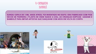 4 º BRINQUEDO
BAMBOLÊ
SURGIU CERCA DE 3 MIL ANOS ATRÁS, FOI INVENTADO NO EGITO. ERA FABRICADO COM FIOS
SECOS DE PARREIRA ( PLANTA DE ONDE NASCE A UVA). AS CRIANÇAS EGÍPCIAS USAVAM O
BAMBOLÊ PARA IMITAR ARTISTAS QUE DANÇAVAM COM AROS EM VOLTA DO CORPO.
 