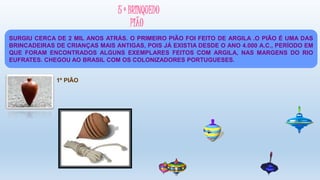5 º BRINQUEDO
PIÃO
1º PIÃO
SURGIU CERCA DE 2 MIL ANOS ATRÁS. O PRIMEIRO PIÃO FOI FEITO DE ARGILA .O PIÃO É UMA DAS
BRINCADEIRAS DE CRIANÇAS MAIS ANTIGAS, POIS JÁ EXISTIA DESDE O ANO 4.000 A.C., PERÍODO EM
QUE FORAM ENCONTRADOS ALGUNS EXEMPLARES FEITOS COM ARGILA, NAS MARGENS DO RIO
EUFRATES. CHEGOU AO BRASIL COM OS COLONIZADORES PORTUGUESES.
 