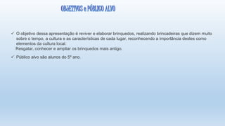  O objetivo dessa apresentação é reviver e elaborar brinquedos, realizando brincadeiras que dizem muito
sobre o tempo, a cultura e as características de cada lugar, reconhecendo a importância destes como
elementos da cultura local.
Resgatar, conhecer e ampliar os brinquedos mais antigo.
 Público alvo são alunos do 5º ano.
 
