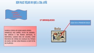 1º BRINQUEDO
SURGIU CERCA DE 6500 ANOS ATRÁS.
APARECEU NO JAPÃO, FEITA DE BAMBU.
NA GRÉCIA E NA ROMA ANTIGAS, O
MATERIAL USADO ERA DE COURO, COM
RECHEIO DE CRINA DE CAVALO OU PENAS
DE AVES. SÓ EM 1950 PASSOU A SER FEITA
DE PLÁTICO.
Bola
ESSA FOI A PRIMEIRA BOLA
 