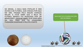 https://m.facebook.com/revistarecreio?v=timeline&filter=2&timecutoff=1400542277&sectionLoadingID=m_timeline_loading_div_1420099199_1388563200_8_&timeend=1420
099199&timestart=1388563200&tm=AQCbOGjjnb08QjWi
NO BRASIL, A BOLA MAIS POPULAR É SEM
DÚVIDA A DE FUTEBOL, QUE CHEGOU POR AQUI
EM 1894, TRAZIDA PELO INGLÊS CHARLES
MILLER. E VOCÊ SABIA QUE A BOLA DE
FUTEBOL BRANCA FOI INVENTADA POR UM
BRASILEIRO? JOAQUIM SIMÃO TEVE ESSA IDÉIA
EM 1935, PARA QUE OS JOGADORES
PUDESSEM ENXERGAR A PELOTA À NOITE.
BOLA QUE FOI UTILIZADA NA COPA
2014 NO BRASIL.
 