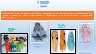 https://superbrinquedos.wordpress.com/2014/04/11/
SURGIU ENTRE 5 MIL E 4 MIL ANOS ATRÁS. EMBORA TENHA APARECIDO HÁ 40 MIL ANOS, PARA SEREM ADORADAS COMO
DEUSAS, FOI SÓ BEM DEPOIS, NO EGITO, QUE AS BONECAS VIRARAM BRINQUEDOS. A CONFECÇÃO JÁ FOI DE BARRO, PANO,
PAPEL E LOUÇA.
BONECA
PANO
BONECA
LOUÇA
BONECA
BARRO
BONECA
PANO
 