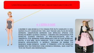 ✩ A HISTÓRIA DA BARBIE
A BARBIE É UMA BONECA E FOI CRIADA POR RUTH HANDLER E O SEU
MARIDO ELLIOT HANDLER EM 1959, QUE TINHAM UMA FILHA DE NOME
BÁRBARA. OBSERVAVAM BÁRBARA QUE BRINCAVA APENAS COM
BONECAS BEBÊS QUANDO CRIANÇA. A MENINA ERA APAIXONADA POR
BONECAS. QUANDO CRESCEU, JÁ PRÉ-ADOLESCENTE, SEU PAI
OBSERVOU QUE BÁRBARA AINDA BRINCAVA COM AS SUAS BONECAS.
ENTÃO, A SUA MÃE, RUTH HANDLER, TEVE A IDEIA DE CRIAR UMA
BONECA ADOLESCENTE. O MODELO ORIGINAL DA BARBIE FOI
BASEADO NUMA BONECA ALEMÃ. O PRIMEIRO LOTE DE BONECAS
BARBIE ERA TÃO PARECIDO COM A BONECA ORIGINAL, QUE A MATTEL
TEVE DE PAGAR UMA INDENIZAÇÃO.
A primeira fábrica de bonecas surgiu na Alemanha em 1413. Barbie, a boneca mais famosa do mundo, foi criada em 1959.
 