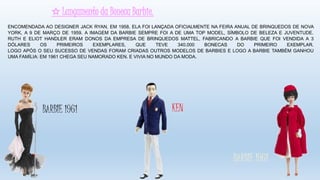 ✩ Lançamento da Boneca Barbie.
KEN
ENCOMENDADA AO DESIGNER JACK RYAN, EM 1958, ELA FOI LANÇADA OFICIALMENTE NA FEIRA ANUAL DE BRINQUEDOS DE NOVA
YORK, A 9 DE MARÇO DE 1959. A IMAGEM DA BARBIE SEMPRE FOI A DE UMA TOP MODEL, SÍMBOLO DE BELEZA E JUVENTUDE.
RUTH E ELIOT HANDLER ERAM DONOS DA EMPRESA DE BRINQUEDOS MATTEL, FABRICANDO A BARBIE QUE FOI VENDIDA A 3
DÓLARES OS PRIMEIROS EXEMPLARES, QUE TEVE 340.000 BONECAS DO PRIMEIRO EXEMPLAR.
LOGO APÓS O SEU SUCESSO DE VENDAS FORAM CRIADAS OUTROS MODELOS DE BARBIES E LOGO A BARBIE TAMBÉM GANHOU
UMA FAMÍLIA: EM 1961 CHEGA SEU NAMORADO KEN. E VIVIA NO MUNDO DA MODA.
BARBIE 1961
BARBIE 1961
 