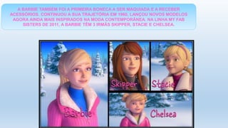 A BARBIE TAMBÉM FOI A PRIMEIRA BONECA A SER MAQUIADA E A RECEBER
ACESSÓRIOS. CONTINUOU A SUA TRAJETÓRIA EM 1960, LANÇOU NOVOS MODELOS
AGORA AINDA MAIS INSPIRADOS NA MODA CONTEMPORÂNEA. NA LINHA MY FAB
SISTERS DE 2011, A BARBIE TÊM 3 IRMÃS SKIPPER, STACIE E CHELSEA.
 