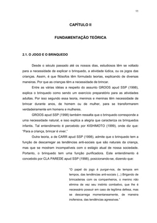 11




                                     CAPÍTULO II


                        FUNDAMENTAÇÃO TEÓRICA



2.1. O JOGO E O BRINQUEDO


       Desde o século passado até os nossos dias, estudiosos têm se voltado
para a necessidade de explicar o brinquedo, a atividade lúdica, ou os jogos das
crianças. Assim, é que filósofos têm formulado teorias, explicando de diversas
maneiras. Por que as crianças têm a necessidade de brincar.
       Entre as várias idéias a respeito do assunto GROOS apud SSP (1998),
explica o brinquedo como sendo um exercício preparatório para as atividades
adultas. Por isso segundo essa teoria, meninos e meninas têm necessidade de
brincar durante anos, de homem ou de mulher, para se transformarem
verdadeiramente em homens e mulheres.
       GROOS apud SSP (1998) também ressalta que o brinquedo corresponde a
uma necessidade natural, e isso explica a alegria que caracteriza os brinquedos
infantis. Tal entendimento é percebido por KISHIMOTO (1999), onde diz que:
“Para a criança, brincar é viver.”
       Outra teoria, a de CARR apud SSP (1998), admite que o brinquedo tem a
função de descarregar as tendências anti-sociais que são naturais da criança,
mas que se mostram incompatíveis com o estágio atual de nossa sociedade.
Portanto, o brinquedo tem uma função purificadora. Este entendimento é
concebido por CLA PAREDE apud SSP (1998), posicionando-se, dizendo que:


                                     “O papel do jogo é purgar-nos, de tempos em
                                     tempos, das tendências anti-sociais (...) Brigando de
                                     brincadeiras com os companheiros, o menino não
                                     elimina de vez seu instinto combativo, que lhe é
                                     necessário possuir em caso de legítima defesa, mas
                                     se   descarrega   momentaneamente,        de   maneira
                                     inofensiva, das tendências agressivas.”
 