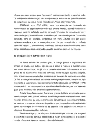 14




oferece aos seus amigos para “provarem”, está representando o papel da mãe.
Os brinquedos de construção são acompanhados muitas vezes pelo entusiasmo
da competição, ou seja, o meu é “mais bonito”, “mais alto”, “maior”,etc.
      SCHRAML apud SSP (1998) narra um exemplo de brinquedo de
representação de papéis lembrando de sua própria infância, ligando várias casas
havia um caminho asfaltado medindo cerca de 12 metros de comprimento por 1
metro de largura, o resto da área era coberto por cascalho ou grama. O caminho
asfaltado, para as crianças, simbolizava um trem. Adultos que por acaso
estivessem no local eram os passageiros, e as crianças o maquinista, o chefe do
trem e os fiscais. O brinquedo era vivenciado com total realidade que uma saída
para o cascalho ou para o gramado equivalia a pular do trem em movimento.


d) Brinquedos com outros e com regras


      Na idade escolar de primeiro grau, a criança possui a capacidade de
brincar em grupo, com outras, pois já opta a seguir a regras e a guardar a sua
vez. Antes dessa idade, ela já brinca paralelamente com outra criança ou em
grupo de no máximo três, mas não participou ainda de jogos sujeitos a regras,
pois, embora possa percebê-las, mostrando-se incapaz de submeter-se a elas.
De fato a criança nessa idade está ainda no estágio egocêntrico, no qual ela joga
livremente, a sua maneira. Este comportamento foi observado por PIAGET (1971)
em seu estudo sobre a capacidade infantil de obediência a regras, nos jogos de
gude (para meninos) e de amarelinha (para meninas).
      Entretanto na fase escolar, formam-se grupos de idade aproximada que se
selecionam por sexo, pois os meninos e meninas já não se interessam mais pelos
mesmos brinquedos, ou seja, os meninos se agrupam para jogos movimentados,
as meninas por sua vez dão mais importância aos brinquedos mais sedentários
como por exemplo, de escolinha ou de casinha. Tais escolhas são reflexos e
influência de nossos padrões culturais.
      Geralmente o grupo de brinquedo é comandado por um líder, que em geral
é escolhido de acordo com sua capacidade, o maior, o mais corajoso, o que sabe
o maior número de jogos ou mesmo o dono do brinquedo.
 