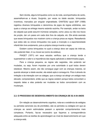 15




      Sem dúvida, alguns brinquedos como os de roda, acompanhados de canto,
assemelham-se a rituais. Surgindo, por vezes na idade escolar, brinquedos
inventivos, marcados por singular originalidade. CHATEAU apud SSP (1998)
registrou diversos brinquedos e denominou de jogos de regras arbitrárias, aos
quais a criança se entrega mesmo estando sozinha. Por exemplo, andar na beira
da calçada que pode assumir inúmeras variações, como: pisou ou não nos riscos
de junção, dar um passo em cada dois fora da calçada, etc. Ele ainda assinala
que esses brinquedos nos mostram como a criança preza as regras. Ressaltando
que estes são os únicos brinquedos nos quais a invenção e a espontaneidade
infantil têm livre andamento, pois a própria criança invente a regra.
      Existem outros brinquedos no qual a criança deve ser capaz de inibir-se,
não podendo falar, rir ou mover-se (como da estátua).
      PIAGET (1971) em seus estudos verificou que a criança tende a
superestimar o valor e a importância das regras aplicáveis a determinados jogos.
      Para a criança pequena, as regras são sagradas, não podendo ser
mudadas, ou seja, foram impostas por uma autoridade à qual todos devem
obedecer. Mesmo assim, ela não consegue jogar com as crianças maiores, só
quando alcançar a idade escolar, ela estará apta à conseguí-lo. Pois é através da
imitação e da interação com os colegas, que a criança vai atingir um estágio mais
elevado; compreenderá, então que as regras existem porque todos concordam a
respeito delas e elas poderão ser mudadas se todos concordarem com as
mudanças.




2.2. O PROCESSO DE DESENVOLVIMENTO DA CRIANÇA DE 02 A 04 ANOS


      Em relação ao desenvolvimento cognitivo, nota-se a existência de estágios
ou períodos sensíveis (ou de prontidão), são os períodos ou estágios em que as
crianças ao serem estimuladas passam a aprender comportamentos mais
complexos. Portanto, faz-se necessário que façamos a correspondência
adequada entre as tarefas de aprendizagem ao nível de desenvolvimento em que
a criança está.
 
