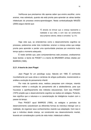 16




      Verifica-se que precisamos não apenas saber que ensino escolher, como
ensinar, mas sobretudo, quando ela está pronta para aprender as várias tarefas
intelectuais do processo ensino-aprendizagem. Nesta contextualização MAUÉS
(2000) segue citando que:


                                 “É através do brincar que a criança representa a
                                 realidade à sua volta, e com isso vai construindo
                                 seus próprios valores, idéias e conceitos.” (p. 01)


      Haja visto que, se entendermos como o desenvolvimento cognitivo se
processa, poderemos evitar dois incidentes: ensinar a criança antes que esteja
pronta para aprender e perder uma oportunidade preciosa por ensiná-la muito
tempo após o momento adequado.
      É neste sentido que, para compreendermos este processo, analisaremos
duas teorias: a teoria de PIAGET e a teoria de BRUNNER ambas citadas por
BARROS (1995).


2.2.1. A teoria de Jean Piaget


      Jean Piaget foi um psicólogo suíço, falecido em 1980. É conhecido
mundialmente por suas obras e centenas de artigos publicados, reverenciando a
análise a evolução do pensamento infantil.
      Por mais de quarenta anos, realizou pesquisas com crianças, visando
conhecer melhor a evolução do pensamento até a adolesc6encia, para que
houvesse o aperfeiçoamento dos métodos educacionais. Com isso PIAGET
(1975) propõe que o desenvolvimento cognitivo se realiza em estágios. Portanto,
isso significa que a natureza e a caracterização da inteligência mudam com o
passar do tempo.
      Para PIAGET apud BARROS (1995), os estágios e períodos do
desenvolvimento caracterizam as diferentes formas do indivíduo interagir com a
realidade, de organizar seus conhecimentos visando sua adaptação. Com isso é
que o indivíduo desde criança, vai construindo seu desenvolvimento mental,
levando em consideração o ponto de vista motor, intelectual e afetivo.
 