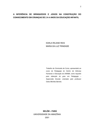2




A INFERÊNCIA DE BRINQUEDOS E JOGOS NA CONSTRUÇÃO DO
CONHECIMENTO EM CRIANÇAS DE 2 A 4 ANOS DA EDUCAÇÃO INFANTIL




                             KARLA REJANE REIS
                             MARIA DA LUZ TRINDADE




                             Trabalho de Conclusão de Curso, apresentado ao
                             curso de Pedagogia do Centro de Ciências
                             Humanas e Educação da UNAMA, como requisito
                             para   obtenção   do      grau   em   Pedagogia   –
                             Supervisão Escolar, orientado pelo professor
                             Celso Michiles Barreto.




                          BELÉM – PARÁ
                  UNIVERSIDADE DA AMAZÔNIA
                            2001
 