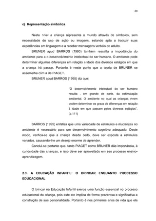 20




c) Representação simbólica


       Neste nível a criança representa o mundo através de símbolos, sem
necessidade do uso de ação ou imagens, estando apta a traduzir suas
experiências em linguagem e a receber mensagens verbais do adulto.
       BRUNER apud BARROS (1995) também ressalta a importância do
ambiente para a o desenvolvimento intelectual do ser humano. O ambiente pode
determinar algumas diferenças em relação a idade dos diversos estágios em que
a criança irá passar. Portanto é neste ponto que a teoria de BRUNER se
assemelha com a de PIAGET.
       BRUNER apud BARROS (1995) diz que:


                                 “O desenvolvimento intelectual do ser humano
                                 resulta , em grande de parte, da estimulação
                                 ambiental. O ambiente no qual as crianças vivem
                                 podem determinar os graus de diferenças em relação
                                 à idade em que passam pelos diversos estágios”.
                                 (p.111)


       BARROS (1995) enfatiza que uma variedade de estímulos e mudanças no
ambiente é necessário para um desenvolvimento cognitivo adequado. Deste
modo, verifica-se que a criança desde cedo, deve ser exposta a estímulos
variados, causando-lhe um desejo enorme de aprender.
       Conclui-se portanto que, tanto PIAGET como BRUNER dão importância, à
curiosidade das crianças, e isso deve ser aproveitado em seu processo ensino-
aprendizagem.




2.3.   A EDUCAÇÃO       INFANTIL: O BRINCAR ENQUANTO PROCESSO
EDUCACIONAL


       O brincar na Educação Infantil exerce uma função essencial no processo
educacional da criança, pois este ato implica de forma prazerosa e significativa a
construção de sua personalidade. Portanto é nos primeiros anos de vida que ela
 