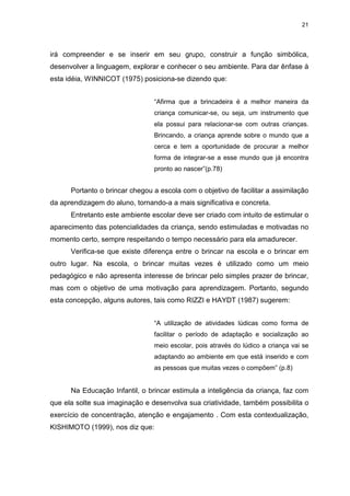 21




irá compreender e se inserir em seu grupo, construir a função simbólica,
desenvolver a linguagem, explorar e conhecer o seu ambiente. Para dar ênfase à
esta idéia, WINNICOT (1975) posiciona-se dizendo que:


                                “Afirma que a brincadeira é a melhor maneira da
                                criança comunicar-se, ou seja, um instrumento que
                                ela possui para relacionar-se com outras crianças.
                                Brincando, a criança aprende sobre o mundo que a
                                cerca e tem a oportunidade de procurar a melhor
                                forma de integrar-se a esse mundo que já encontra
                                pronto ao nascer”(p.78)


      Portanto o brincar chegou a escola com o objetivo de facilitar a assimilação
da aprendizagem do aluno, tornando-a a mais significativa e concreta.
      Entretanto este ambiente escolar deve ser criado com intuito de estimular o
aparecimento das potencialidades da criança, sendo estimuladas e motivadas no
momento certo, sempre respeitando o tempo necessário para ela amadurecer.
      Verifica-se que existe diferença entre o brincar na escola e o brincar em
outro lugar. Na escola, o brincar muitas vezes é utilizado como um meio
pedagógico e não apresenta interesse de brincar pelo simples prazer de brincar,
mas com o objetivo de uma motivação para aprendizagem. Portanto, segundo
esta concepção, alguns autores, tais como RIZZI e HAYDT (1987) sugerem:


                                “A utilização de atividades lúdicas como forma de
                                facilitar o período de adaptação e socialização ao
                                meio escolar, pois através do lúdico a criança vai se
                                adaptando ao ambiente em que está inserido e com
                                as pessoas que muitas vezes o compõem” (p.8)


      Na Educação Infantil, o brincar estimula a inteligência da criança, faz com
que ela solte sua imaginação e desenvolva sua criatividade, também possibilita o
exercício de concentração, atenção e engajamento . Com esta contextualização,
KISHIMOTO (1999), nos diz que:
 