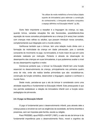 22




                                 “Ao utilizar de modo metafórico a forma lúdica (objeto
                                 suporte de brincadeira) para estimular a construção
                                 do conhecimento, o brinquedo educativo conquistou
                                 o espaço definitivo na Educação Infantil.” (p.38).


      Outro fator importante a ressaltar é a linguagem da criança, ou seja,
quando brinca, variadas situações lhe são favorecidas, possibilitando-lhes
aquisição de novos conceitos principalmente se a criança (2-4 anos) tiver contato
com crianças mais velhas ou adultos, que possam introduzir novos conceitos,
complementando sua integração com o mundo externo.
      Verifica-se também que o brincar, tem uma relação muito direta com a
formação da motricidade da criança em idade pré-escolar, pois o controle
consciente do movimento no jogo, na brincadeira, é muito maior do que em outra
atividade realizada por instrução. Portanto é através da observação do
desempenho das crianças em suas brincadeiras, é que poderemos avaliar o nível
do seu desempenho cognitivo e motor.
      Conclui-se portanto que, o brincar na Educação Infantil tem uma função
essencial no desenvolvimento da criança, principalmente nos primeiros quatro
anos de vida, onde ela realiza tarefas primordiais que são: sociabilizar-se,
construção da função simbólica, desenvolver a linguagem, explorar e conhecer o
mundo físico.
      Deste modo, percebe-se que o ato de brincar é considerado como uma
atividade específica e fundamental na Educação Infantil. Este pressuposto é que
nos permite estabelecer a relação da brincadeira infantil com a função sócio-
pedagógica da pré-escola.


2.4. O jogo na Educação Infantil


      O jogo é fundamental para o desenvolvimento infantil, pois através dele a
criança passa a envolver-se com as exigências da sociedade, de forma divertida e
prazerosa, sem ser impostas pela família, escola ou religião.
      Para FROEBEL apud RIZZI e HAYDT (1987), o valor do ato de brincar é de
fundamental importância para o desenvolvimento físico, moral e cognitivo da
 