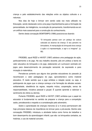 23




criança e pelo estabelecimento das relações entre os objetos culturais e a
natureza.
      Nos dias de hoje o brincar vem sendo cada vez mais utilizado na
Educação, sendo destacado como uma peça importantíssima para a formação da
personalidade, da inteligência, na evolução do pensamento, transformando-se em
um artifício mais acessível para a construção do conhecimento.
      Dentro desta concepção BOMTEMPO (1986) posiciona-se dizendo:


                                    “O brinquedo parece com um pedaço de cultura
                                    colocado ao alcance da criança. E seu parceiro na
                                    brincadeira. A manipulação do brinquedo leva criança
                                    à ação e à representação, a agir e a imaginar”. (p.
                                    68)


      FROEBEL apud RIZZI e HAYDT (1987) adotava uma pedagogia de ação,
particularmente a do jogo. No seu trabalho docente, pôs em prática a teoria do
valor educativo do brinquedo e do jogo, elaborando um curriculum centrado em
jogos para desenvolvimento da percepção sensorial, da expressão e para
iniciação à matemática.
      Percebe-se portanto que alguns dos grandes educadores do passado já
reconheciam o valor pedagógico do jogo, aproveitando-o como material
educativo. É neste sentido que o jogo enfatiza a relação social, ou seja, é
participando de jogos que a criança começa a ter formação de atitudes sociais:
solidariedade, obediência às regras, respeito mútuo, cooperação, senso de
responsabilidade, iniciativa pessoal e grupal. É quando aprende a valorizar o
sentimento de vitória ou derrota.
      Portanto FROEBEL apud RIZZI e HAYDT (1987) enfatiza que o papel do
educador é fundamental no sentido de preparar a criança para a competição
sadia, prevalecendo o respeito e a consideração pelo adversário.
      Sobre o aprendizado de crianças menores (2 a 4 anos) permanecem até
hoje princípios básicos da importância do brincar para a pré-escola. Dentre esta
concepção FROEBEL introduziu a atividade lúdica como forma de trabalhar o
bom desempenho da aprendizagem infantil, que são: os brinquedos cantados, as
histórias, o uso de material concreto.
 