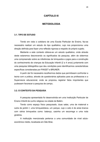 26




                                 CAPÍTULO III


                               METODOLOGIA



3.1. TIPO DE ESTUDO


       Tendo em vista o cotidiano de uma Escola Particular de Ensino, fez-se
necessário realizar um estudo do tipo qualitativo, cujo nos proporcionou uma
direção definida para fazer uma reflexão rigorosa a respeito do próprio sujeito.
       Mediante a este contexto obteve-se um estudo qualitativo, onde através
deste estaremos descrevendo os significados da pesquisa, além de obtermos
uma compreensão sobre as inferências de brinquedos e jogos para a construção
do conhecimento de crianças da Educação Infantil (2 a 4 anos) juntamente com
uma pesquisa bibliográfica que deu condições para identificarmos características
específicas consideradas por PIAGET e BRUNER.
       A partir daí foi necessário recolhermos dados que permitissem confrontar a
teoria com a prática, através de questionários aplicados para as professoras e a
Supervisora educacional, onde se propiciou registrar fatos importantes que
pudessem favorecer a pesquisa de campo.


3.2. O CONTEXTO DA PESQUISA


       A pesquisa apresentada foi desenvolvida em uma Instituição Particular de
Ensino Infantil de cunho religioso na cidade de Belém.
       Tendo como espaço físico pesquisado, duas salas, uma de maternal e
outra de jardim I, uma brinquedoteca, um parque, cujo o solo é de areia branca
com vários brinquedos como: balanço, casinha um escorrega e uma roda
giratória.
       A instituição mencionada pertence a uma comunidade de nível sócio-
econômico médio, localizada em São Bráz.
 