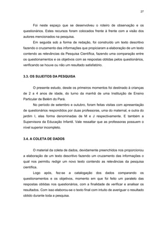 27




       Foi neste espaço que se desenvolveu o roteiro de observação e os
questionários. Estes recursos foram colocados frente à frente com a visão dos
autores mencionados na pesquisa.
       Em seguida sob a forma de redação, foi construído um texto descritivo
fazendo o cruzamento das informações que propiciaram a elaboração de um texto
contendo as relevâncias da Pesquisa Científica, fazendo uma comparação entre
os questionamentos e os objetivos com as respostas obtidas pelos questionários,
verificando se houve ou não um resultado satisfatório.


3.3. OS SUJEITOS DA PESQUISA


       O presente estudo, desde os primeiros momentos foi destinado à crianças
de 2 a 4 anos de idade, do turno da manhã de uma Instituição de Ensino
Particular de Belém do Pará.
       No período de setembro e outubro, foram feitas visitas com apresentação
de questionários respondidos por duas professoras, uma do maternal, e outra do
jardim I, elas forma denominadas de M e J respectivamente. E também a
Supervisora da Educação Infantil. Vale ressaltar que as professoras possuem o
nível superior incompleto.


3.4. A COLETA DE DADOS


       O material da coleta de dados, devidamente preenchidos nos proporcionou
a elaboração de um texto descritivo fazendo um cruzamento das informações o
qual nos permitiu redigir um novo texto contendo as relevâncias da pesquisa
científica.
       Logo   após,   fez-se   a   catalogação    dos    dados   comparando     os
questionamentos e os objetivos, momento em que foi feito um paralelo das
respostas obtidas nos questionários, com a finalidade de verificar e analisar os
resultados. Com isso elaborou-se o texto final com intuito de averiguar o resultado
obtido durante toda a pesquisa.
 
