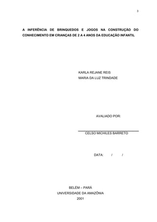 3




A INFERÊNCIA DE BRINQUEDOS E JOGOS NA CONSTRUÇÃO DO
CONHECIMENTO EM CRIANÇAS DE 2 A 4 ANOS DA EDUCAÇÃO INFANTIL




                             KARLA REJANE REIS
                             MARIA DA LUZ TRINDADE




                                        AVALIADO POR:




                                   CELSO MICHILES BARRETO




                                       DATA:     /      /




                        BELÉM – PARÁ
                  UNIVERSIDADE DA AMAZÔNIA
                            2001
 