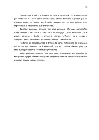 32




      Sabem que o lúdico é importante para a construção do conhecimento,
principalmente na faixa etária mencionada, citando também o prazer que as
crianças sentem ao brincar, pois é neste momento em que elas praticam suas
experiências e trabalham a sua motricidade.
      Também podemos perceber que elas possuem diferentes concepções
sobre brinquedo ser utilizado como recurso pedagógico, mas enfatizam que é
preciso conceder o direito de brincar à criança, verificando se o espaço é
adequado e se o instrumento está sendo utilizado corretamente.
      Portanto, ao relacionarmos o brinquedo como instrumento de avaliação,
ambas nos responderam que é necessário que se construa critérios, para que
essa avaliação obtenha resultados significativos.
      Logo, podemos perceber que elas estão preocupadas em trabalhar os
brinquedos e jogos de forma adequada, proporcionando um bom desenvolvimento
cognitivo e social dessas crianças.
 