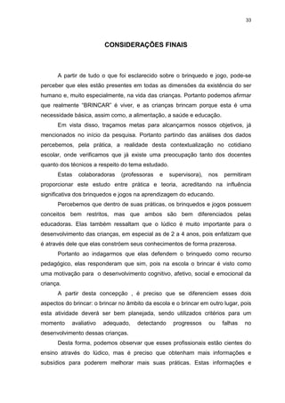 33




                         CONSIDERAÇÕES FINAIS



      A partir de tudo o que foi esclarecido sobre o brinquedo e jogo, pode-se
perceber que eles estão presentes em todas as dimensões da existência do ser
humano e, muito especialmente, na vida das crianças. Portanto podemos afirmar
que realmente “BRINCAR” é viver, e as crianças brincam porque esta é uma
necessidade básica, assim como, a alimentação, a saúde e educação.
      Em vista disso, traçamos metas para alcançarmos nossos objetivos, já
mencionados no início da pesquisa. Portanto partindo das análises dos dados
percebemos, pela prática, a realidade desta contextualização no cotidiano
escolar, onde verificamos que já existe uma preocupação tanto dos docentes
quanto dos técnicos a respeito do tema estudado.
      Estas   colaboradoras    (professoras   e    supervisora),   nos   permitiram
proporcionar este estudo entre prática e teoria, acreditando na influência
significativa dos brinquedos e jogos na aprendizagem do educando.
      Percebemos que dentro de suas práticas, os brinquedos e jogos possuem
conceitos bem restritos, mas que ambos são bem diferenciados pelas
educadoras. Elas também ressaltam que o lúdico é muito importante para o
desenvolvimento das crianças, em especial as de 2 a 4 anos, pois enfatizam que
é através dele que elas constróem seus conhecimentos de forma prazerosa.
      Portanto ao indagarmos que elas defendem o brinquedo como recurso
pedagógico, elas responderam que sim, pois na escola o brincar é visto como
uma motivação para o desenvolvimento cognitivo, afetivo, social e emocional da
criança.
      A partir desta concepção , é preciso que se diferenciem esses dois
aspectos do brincar: o brincar no âmbito da escola e o brincar em outro lugar, pois
esta atividade deverá ser bem planejada, sendo utilizados critérios para um
momento     avaliativo   adequado,    detectando    progressos     ou    falhas   no
desenvolvimento dessas crianças.
      Desta forma, podemos observar que esses profissionais estão cientes do
ensino através do lúdico, mas é preciso que obtenham mais informações e
subsídios para poderem melhorar mais suas práticas. Estas informações e
 