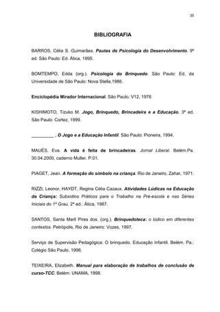 35




                                  BIBLIOGRAFIA


BARROS, Célia S. Guimarães. Pautas de Psicologia do Desenvolvimento. 9ª
ed. São Paulo: Ed. Ática, 1995.


BOMTEMPO, Edda (org.). Psicologia do Brinquedo. São Paulo: Ed. da
Universidade de São Paulo: Nova Stella,1986.


Enciclopédia Mirador Internacional. São Paulo. V12, 1976


KISHIMOTO, Tizuko M. Jogo, Brinquedo, Brincadeira e a Educação. 3ª ed.
São Paulo: Cortez, 1999.


_________ . O Jogo e a Educação Infantil. São Paulo: Pioneira, 1994.


MAUÉS, Eva. A vida é feita de brincadeiras. Jornal Liberal. Belém.Pa.
30.04.2000, caderno Muller. P.01.


PIAGET, Jean. A formação do símbolo na criança. Rio de Janeiro. Zahar, 1971.


RIZZI, Leonor, HAYDT, Regina Célia Cazaux. Atividades Lúdicas na Educação
da Criança: Subsídios Práticos para o Trabalho na Pré-escola e nas Séries
Iniciais do 1º Grau. 2ª ed.: Ática, 1987.


SANTOS, Santa Marli Pires dos. (org.). Brinquedoteca: o lúdico em diferentes
contextos. Petrópolis, Rio de Janeiro: Vozes, 1997.


Serviço de Supervisão Pedagógica: O brinquedo. Educação Infantil. Belém. Pa.:
Colégio São Paulo, 1998.


TEIXEIRA, Elizabeth. Manual para elaboração de trabalhos de conclusão de
curso-TCC. Belém: UNAMA, 1998.
 